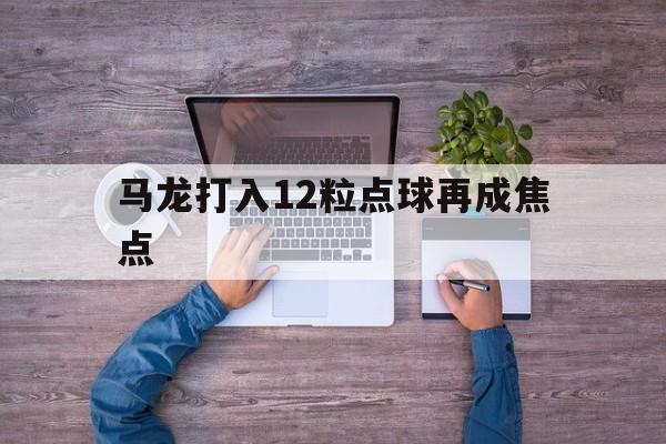马龙打入12粒点球再成焦点(帕尔默助球队打入14粒英超进球)|开元棋牌电子游戏平台